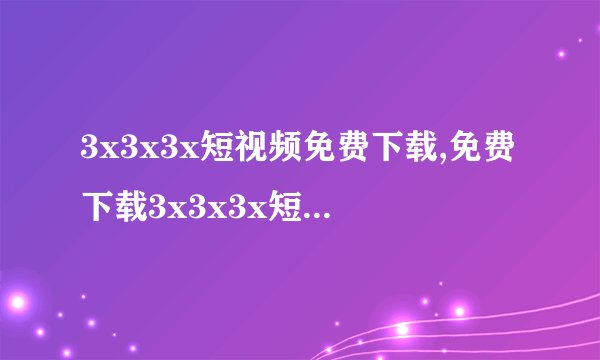3x3x3x短视频免费下载,免费下载3x3x3x短视频，快来体验！