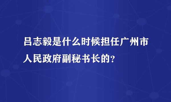 吕志毅是什么时候担任广州市人民政府副秘书长的？