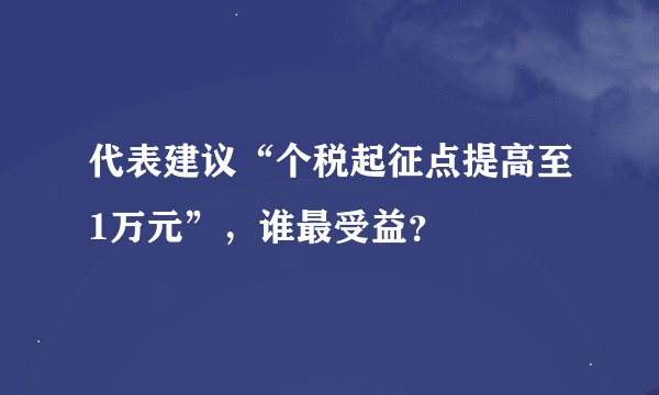 代表建议“个税起征点提高至1万元”，谁最受益？