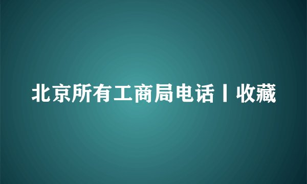 北京所有工商局电话丨收藏