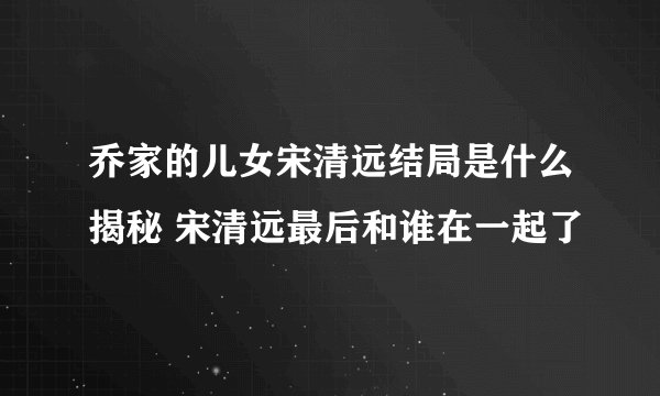 乔家的儿女宋清远结局是什么揭秘 宋清远最后和谁在一起了
