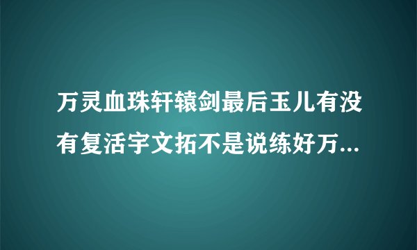 万灵血珠轩辕剑最后玉儿有没有复活宇文拓不是说练好万灵血珠以后只要