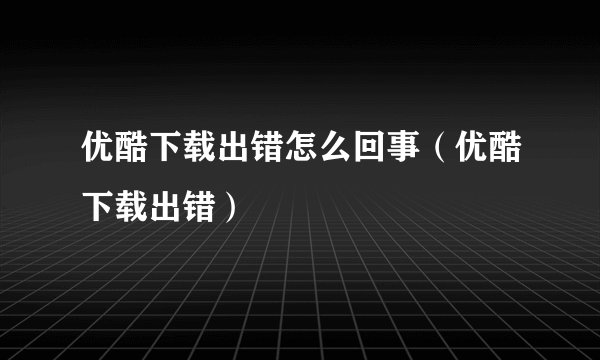 优酷下载出错怎么回事（优酷下载出错）