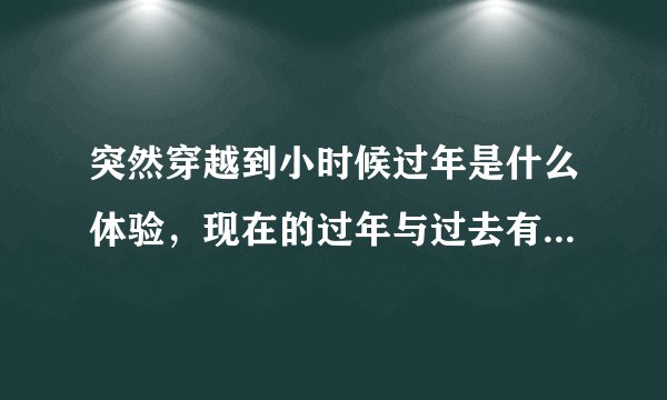 突然穿越到小时候过年是什么体验，现在的过年与过去有什么差别