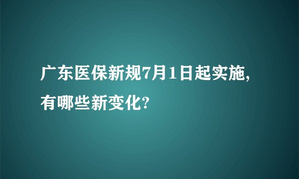 广东医保新规7月1日起实施,有哪些新变化?