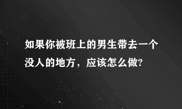 如果你被班上的男生带去一个没人的地方，应该怎么做?