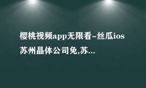 樱桃视频app无限看-丝瓜ios苏州晶体公司免,苏州晶体公司推出樱桃视频无限看app