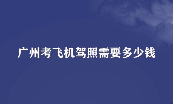 广州考飞机驾照需要多少钱