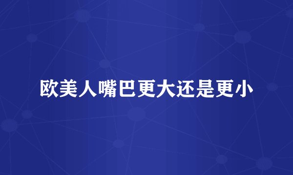 欧美人嘴巴更大还是更小