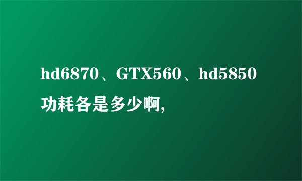 hd6870、GTX560、hd5850功耗各是多少啊,