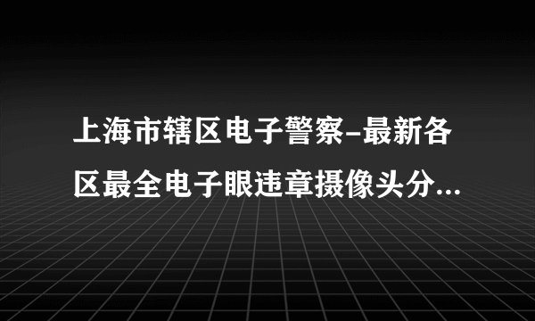 上海市辖区电子警察-最新各区最全电子眼违章摄像头分布图查询-上海市辖区电子警察交通违章查询系统网