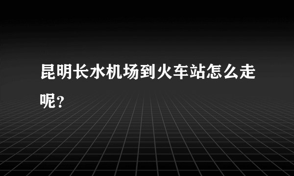 昆明长水机场到火车站怎么走呢？