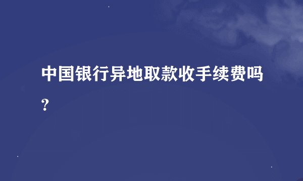 中国银行异地取款收手续费吗？