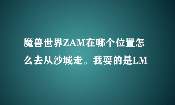 魔兽世界ZAM在哪个位置怎么去从沙城走。我耍的是LM