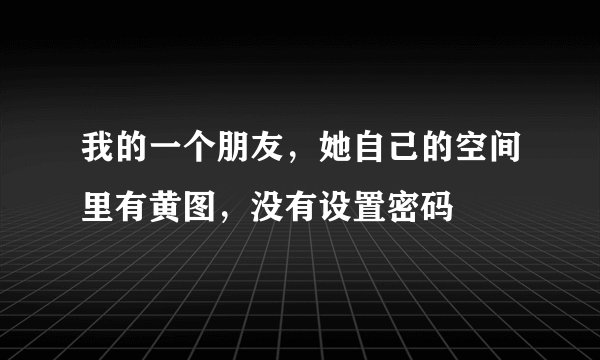 我的一个朋友，她自己的空间里有黄图，没有设置密码
