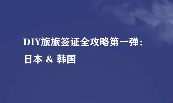 DIY旅旅签证全攻略第一弹：日本 & 韩国