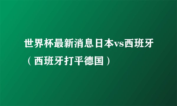 世界杯最新消息日本vs西班牙（西班牙打平德国）