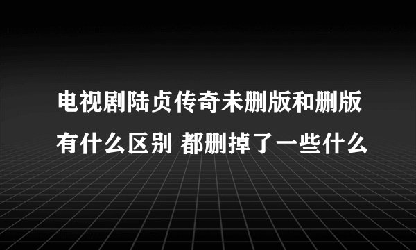 电视剧陆贞传奇未删版和删版有什么区别 都删掉了一些什么
