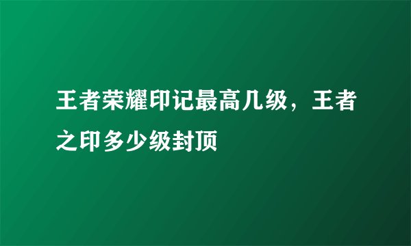 王者荣耀印记最高几级，王者之印多少级封顶
