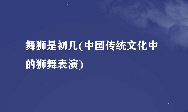 舞狮是初几(中国传统文化中的狮舞表演)