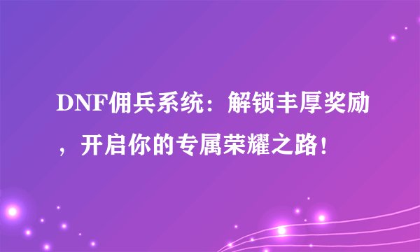DNF佣兵系统：解锁丰厚奖励，开启你的专属荣耀之路！