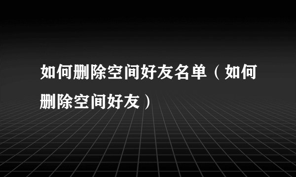如何删除空间好友名单（如何删除空间好友）