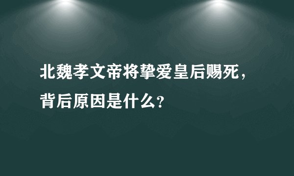 北魏孝文帝将挚爱皇后赐死，背后原因是什么？