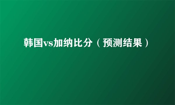 韩国vs加纳比分（预测结果）