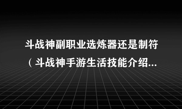 斗战神副职业选炼器还是制符（斗战神手游生活技能介绍）「知识库」