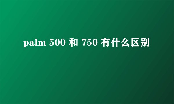 palm 500 和 750 有什么区别