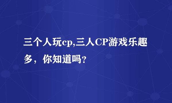 三个人玩cp,三人CP游戏乐趣多，你知道吗？