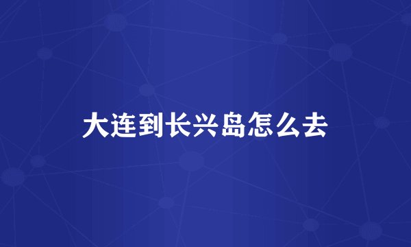 大连到长兴岛怎么去