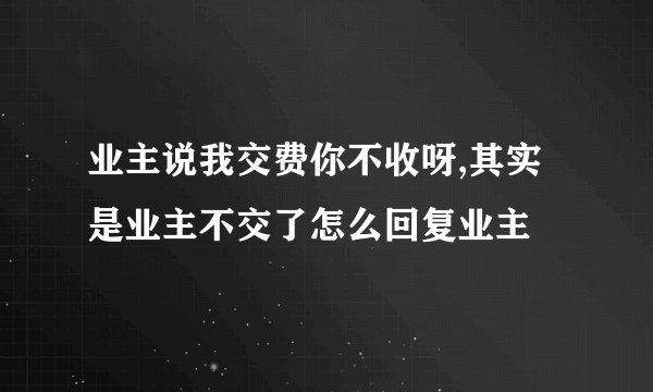 业主说我交费你不收呀,其实是业主不交了怎么回复业主