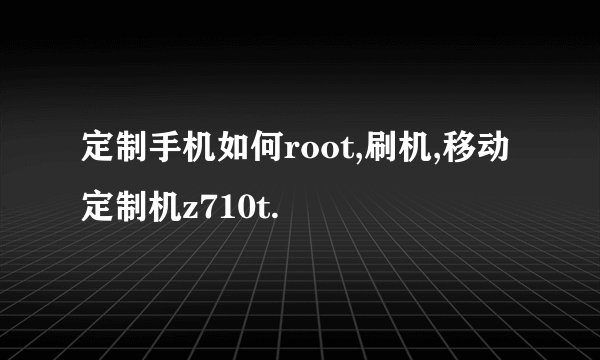 定制手机如何root,刷机,移动定制机z710t.