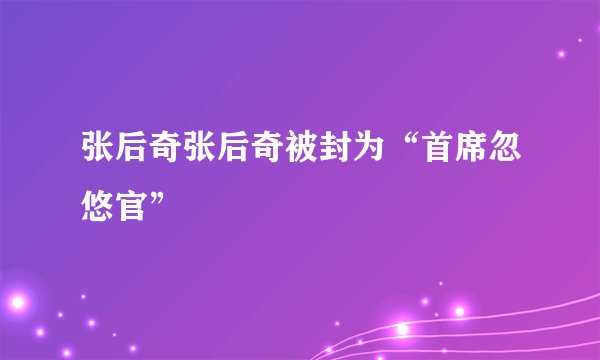 张后奇张后奇被封为“首席忽悠官”