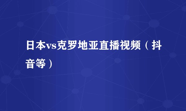日本vs克罗地亚直播视频（抖音等）