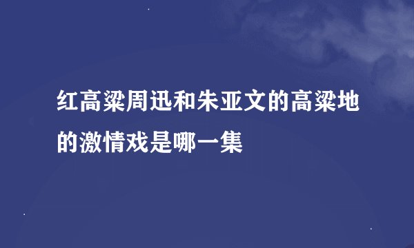 红高粱周迅和朱亚文的高粱地的激情戏是哪一集