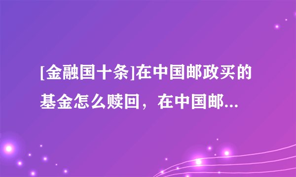 [金融国十条]在中国邮政买的基金怎么赎回，在中国邮政买的基金怎么赎回