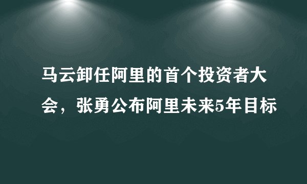 马云卸任阿里的首个投资者大会，张勇公布阿里未来5年目标