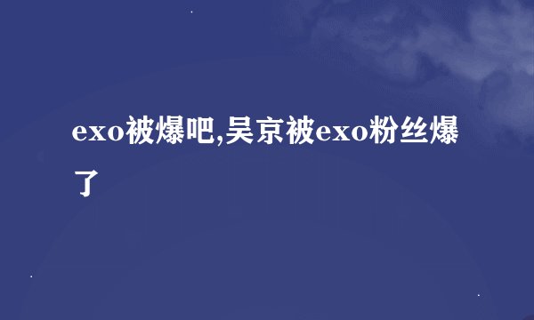 exo被爆吧,吴京被exo粉丝爆了