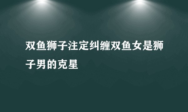 双鱼狮子注定纠缠双鱼女是狮子男的克星