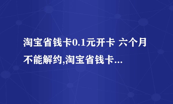 淘宝省钱卡0.1元开卡 六个月不能解约,淘宝省钱卡六个月内不可解约，开卡仅需0.1元