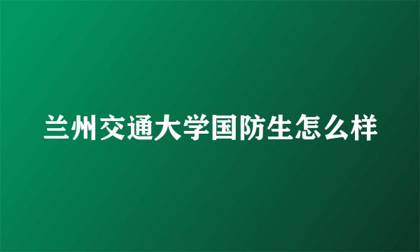 兰州交通大学国防生怎么样