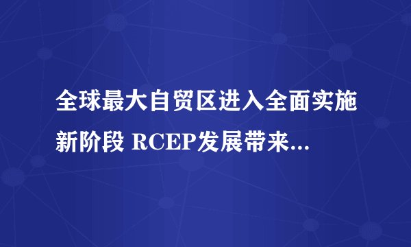 全球最大自贸区进入全面实施新阶段 RCEP发展带来了哪些改变？