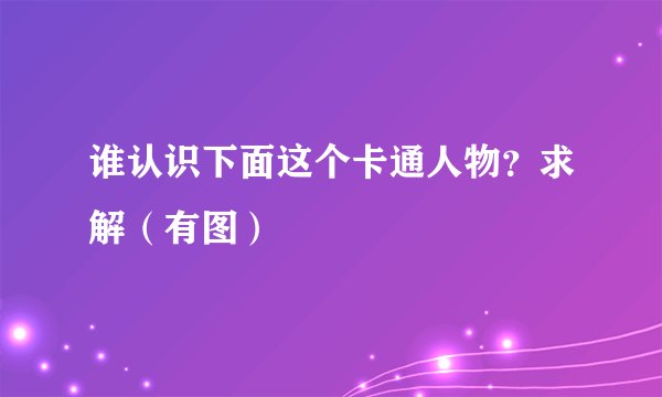 谁认识下面这个卡通人物？求解（有图）