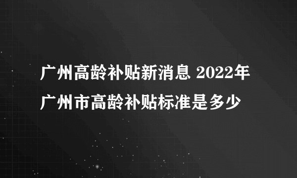 广州高龄补贴新消息 2022年广州市高龄补贴标准是多少