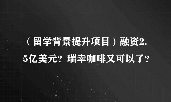 （留学背景提升项目）融资2.5亿美元？瑞幸咖啡又可以了？