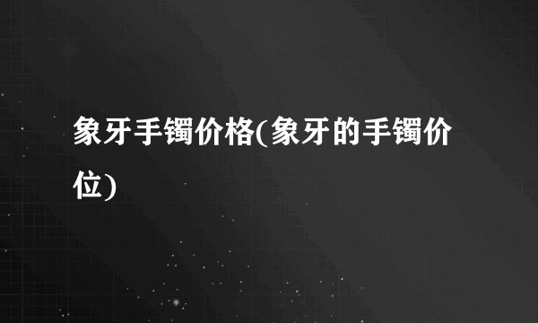 象牙手镯价格(象牙的手镯价位)