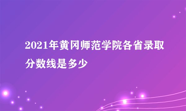 2021年黄冈师范学院各省录取分数线是多少