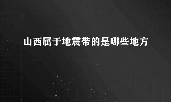 山西属于地震带的是哪些地方